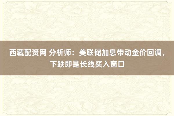 西藏配资网 分析师：美联储加息带动金价回调，下跌即是长线买入窗口