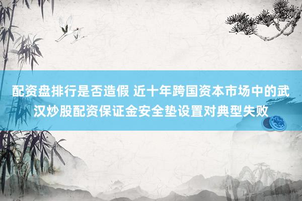 配资盘排行是否造假 近十年跨国资本市场中的武汉炒股配资保证金安全垫设置对典型失败