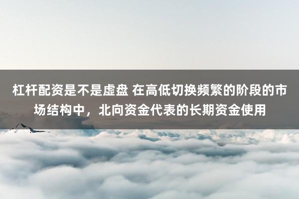 杠杆配资是不是虚盘 在高低切换频繁的阶段的市场结构中，北向资金代表的长期资金使用