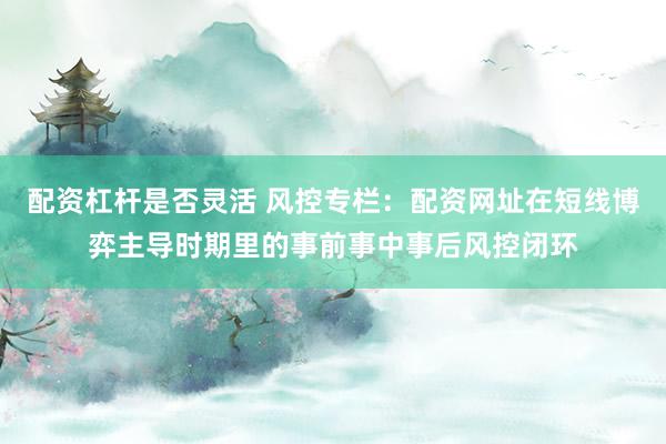 配资杠杆是否灵活 风控专栏：配资网址在短线博弈主导时期里的事前事中事后风控闭环