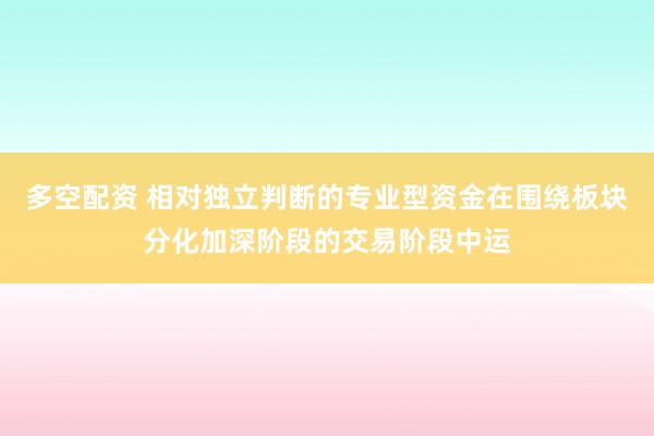 多空配资 相对独立判断的专业型资金在围绕板块分化加深阶段的交易阶段中运