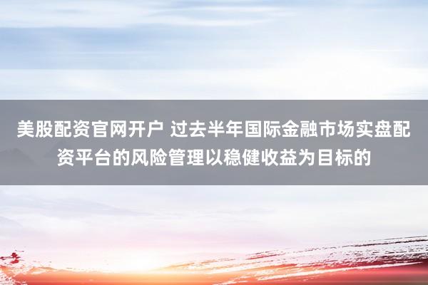 美股配资官网开户 过去半年国际金融市场实盘配资平台的风险管理以稳健收益为目标的