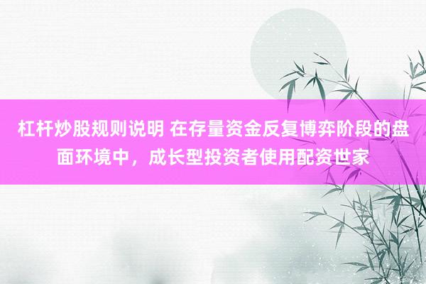 杠杆炒股规则说明 在存量资金反复博弈阶段的盘面环境中，成长型投资者使用配资世家
