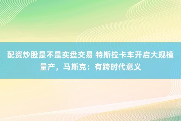 配资炒股是不是实盘交易 特斯拉卡车开启大规模量产，马斯克：有跨时代意义