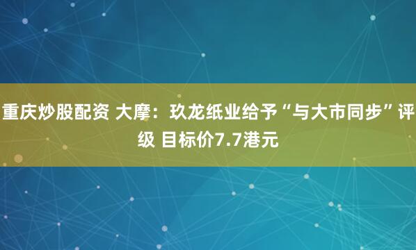重庆炒股配资 大摩：玖龙纸业给予“与大市同步”评级 目标价7.7港元