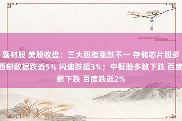 题材股 美股收盘：三大股指涨跌不一 存储芯片股多数下跌 西部数据跌近5% 闪迪跌超3%；中概股多数下跌 百度跌近2%