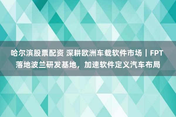 哈尔滨股票配资 深耕欧洲车载软件市场｜FPT 落地波兰研发基地，加速软件定义汽车布局