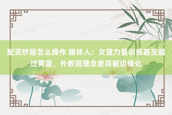 配资炒股怎么操作 媒体人：女篮力量训练甚至超过男篮，外教因理念差异被边缘化