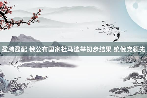 盈腾盈配 俄公布国家杜马选举初步结果 统俄党领先