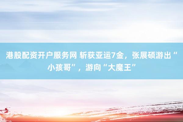 港股配资开户服务网 斩获亚运7金,张展硕游出“小孩哥”,游向“大魔王”