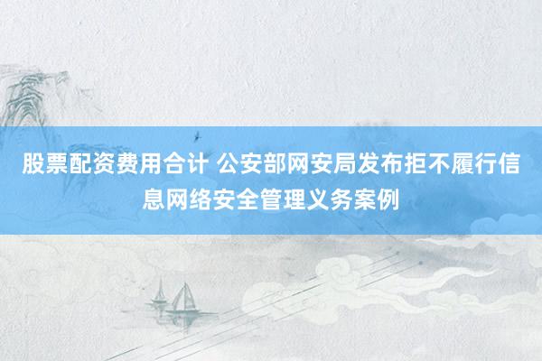 股票配资费用合计 公安部网安局发布拒不履行信息网络安全管理义务案例