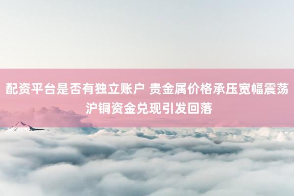 配资平台是否有独立账户 贵金属价格承压宽幅震荡 沪铜资金兑现引发回落