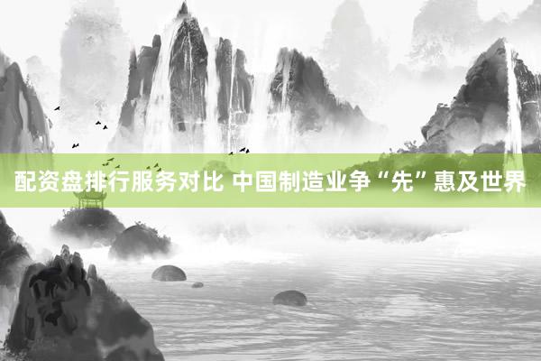 配资盘排行服务对比 中国制造业争“先”惠及世界