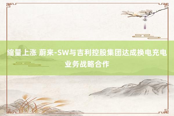 缩量上涨 蔚来-SW与吉利控股集团达成换电充电业务战略合作