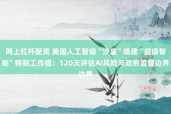网上杠杆配资 美国人工智能“沙皇”组建“超级智能”特别工作组：120天评估AI风险与政府监管边界