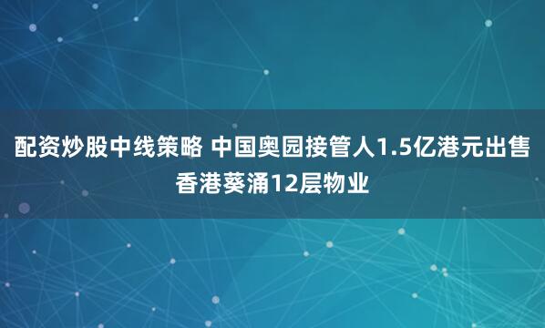 配资炒股中线策略 中国奥园接管人1.5亿港元出售香港葵涌12层物业