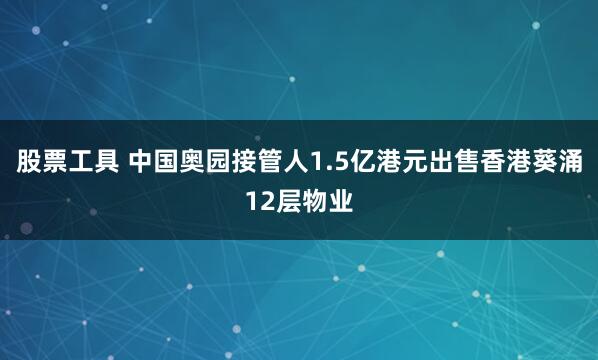 股票工具 中国奥园接管人1.5亿港元出售香港葵涌12层物业