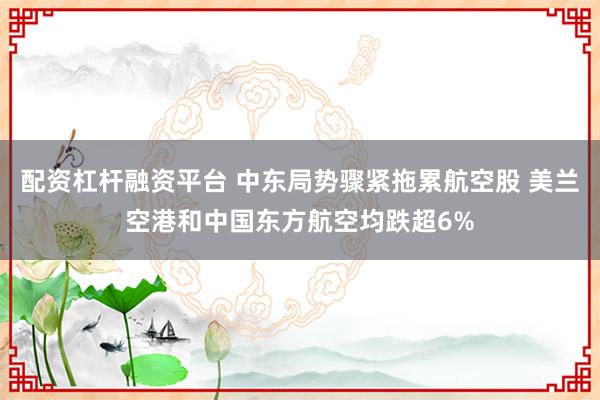 配资杠杆融资平台 中东局势骤紧拖累航空股 美兰空港和中国东方航空均跌超6%