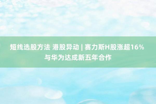 短线选股方法 港股异动 | 赛力斯H股涨超16% 与华为达成新五年合作