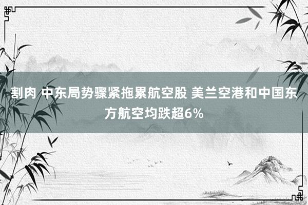 割肉 中东局势骤紧拖累航空股 美兰空港和中国东方航空均跌超6%