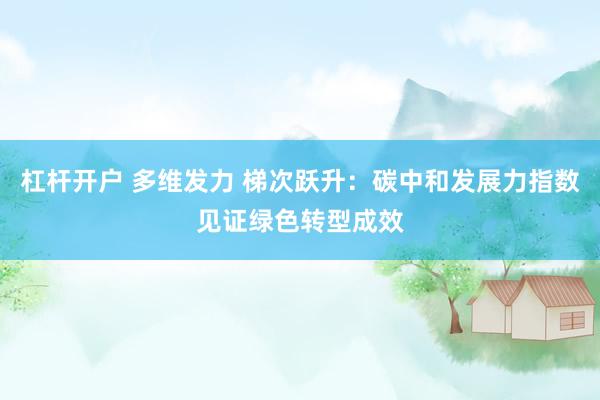 杠杆开户 多维发力 梯次跃升：碳中和发展力指数见证绿色转型成效