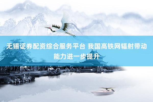 无锡证券配资综合服务平台 我国高铁网辐射带动能力进一步提升