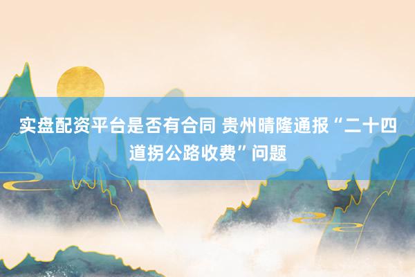 实盘配资平台是否有合同 贵州晴隆通报“二十四道拐公路收费”问题