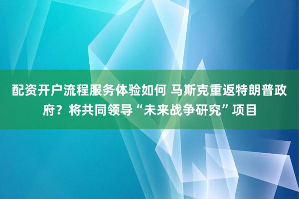 配资开户流程服务体验如何 马斯克重返特朗普政府？将共同领导“未来战争研究”项目