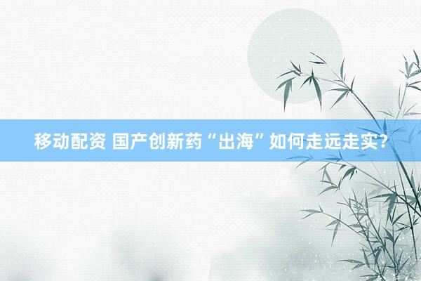 移动配资 国产创新药“出海”如何走远走实?
