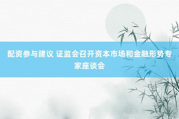 配资参与建议 证监会召开资本市场和金融形势专家座谈会