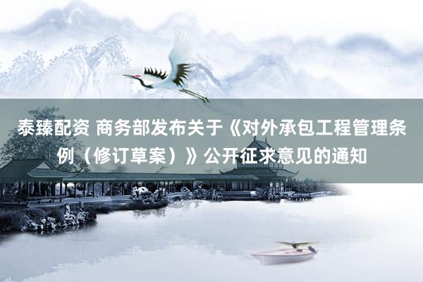 泰臻配资 商务部发布关于《对外承包工程管理条例（修订草案）》公开征求意见的通知