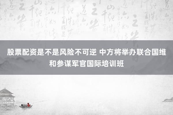 股票配资是不是风险不可逆 中方将举办联合国维和参谋军官国际培训班