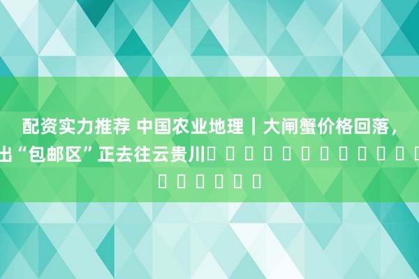 配资实力推荐 中国农业地理｜大闸蟹价格回落，它爬出“包邮区”正去往云贵川​​​​​​​​​​​​​​