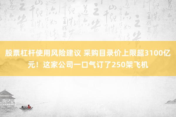股票杠杆使用风险建议 采购目录价上限超3100亿元！这家公司一口气订了250架飞机