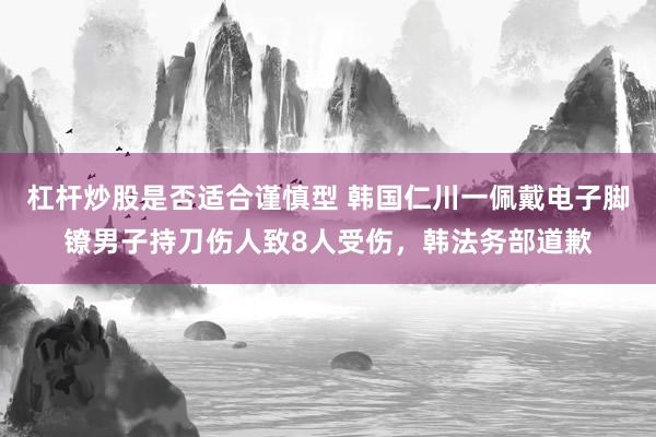 杠杆炒股是否适合谨慎型 韩国仁川一佩戴电子脚镣男子持刀伤人致8人受伤，韩法务部道歉