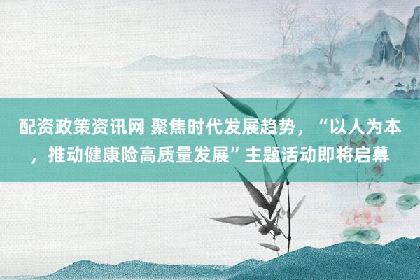 配资政策资讯网 聚焦时代发展趋势，“以人为本，推动健康险高质量发展”主题活动即将启幕
