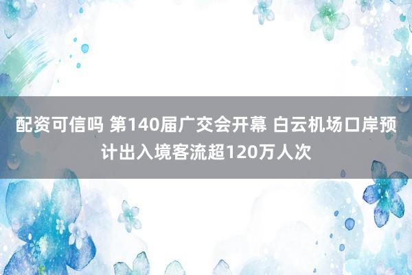 配资可信吗 第140届广交会开幕 白云机场口岸预计出入境客流超120万人次