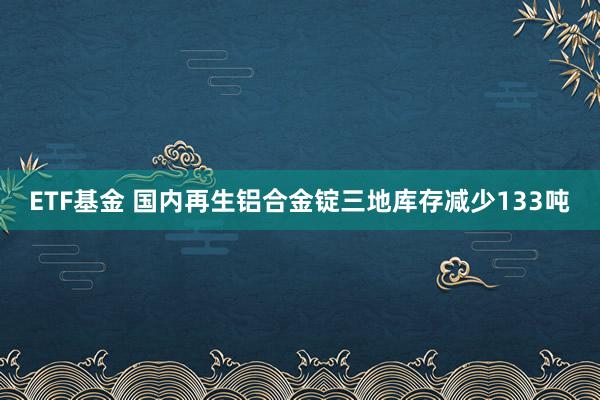 ETF基金 国内再生铝合金锭三地库存减少133吨