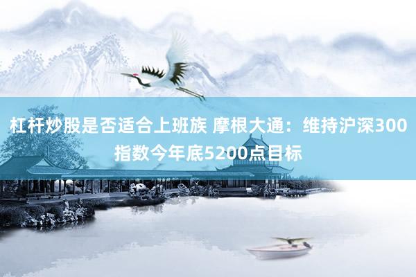杠杆炒股是否适合上班族 摩根大通：维持沪深300指数今年底5200点目标