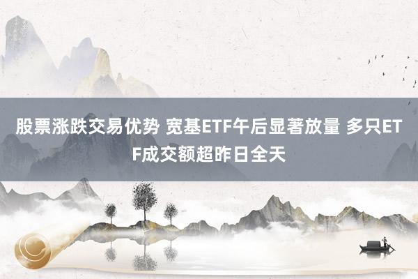 股票涨跌交易优势 宽基ETF午后显著放量 多只ETF成交额超昨日全天