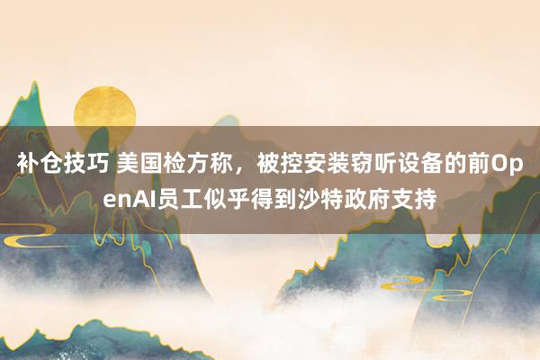 补仓技巧 美国检方称，被控安装窃听设备的前OpenAI员工似乎得到沙特政府支持