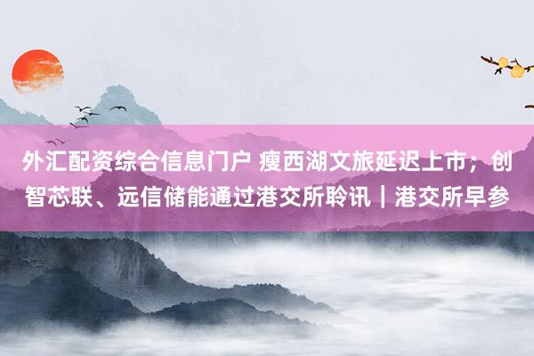 外汇配资综合信息门户 瘦西湖文旅延迟上市;创智芯联、远信储能通过港交所聆讯|港交所早参
