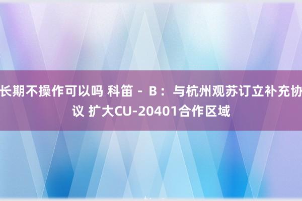 长期不操作可以吗 科笛－Ｂ：与杭州观苏订立补充协议 扩大CU-20401合作区域