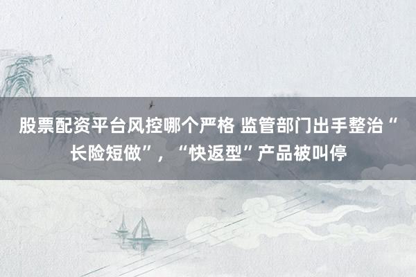 股票配资平台风控哪个严格 监管部门出手整治“长险短做”，“快返型”产品被叫停