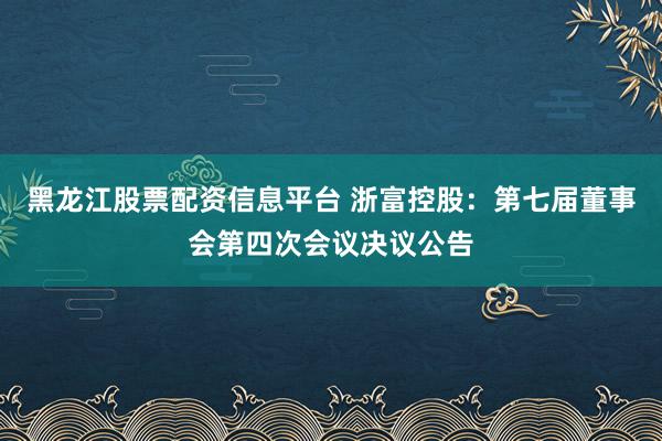 黑龙江股票配资信息平台 浙富控股：第七届董事会第四次会议决议公告