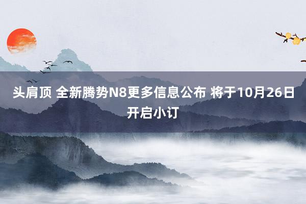 头肩顶 全新腾势N8更多信息公布 将于10月26日开启小订