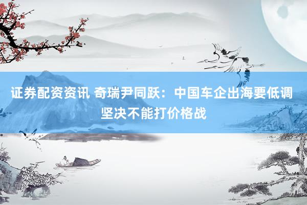 证券配资资讯 奇瑞尹同跃：中国车企出海要低调 坚决不能打价格战