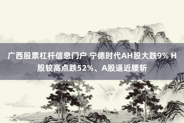 广西股票杠杆信息门户 宁德时代AH股大跌9% H股较高点跌52%、A股逼近腰斩