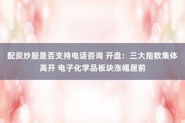 配资炒股是否支持电话咨询 开盘：三大指数集体高开 电子化学品板块涨幅居前