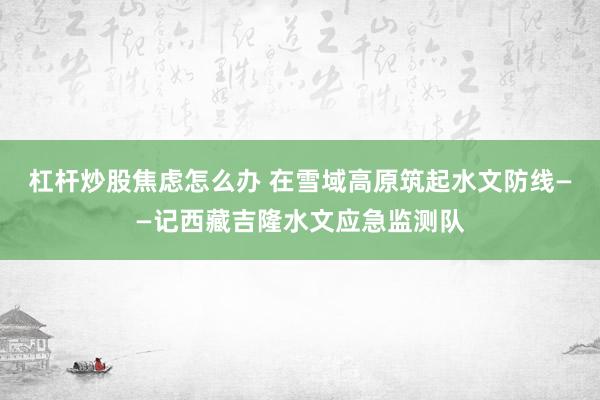 杠杆炒股焦虑怎么办 在雪域高原筑起水文防线——记西藏吉隆水文应急监测队